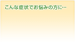 こんな症状でお悩みの方に･･･